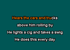 Hears the cars and trucks

above him rolling by

He lights a cig and takes a swig

He does this every day