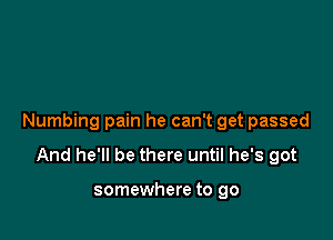 Numbing pain he can't get passed

And he'll be there until he's got

somewhere to go