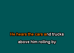 He hears the cars and trucks

above him rolling by