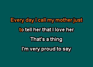 Every dayl call my motherjust
to tell her that I love her

That's a thing

I'm very proud to say