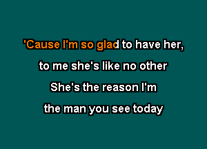 'Cause I'm so glad to have her,
to me she's like no other

She's the reason I'm

the man you see today