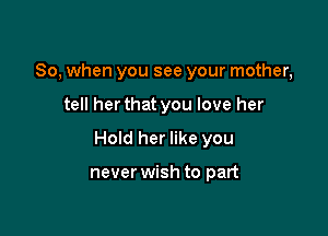 So, when you see your mother,

tell her that you love her

Hold her like you

never wish to part