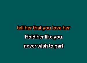 tell her that you love her

Hold her like you

never wish to part