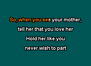 So, when you see your mother,

tell her that you love her

Hold her like you

never wish to part