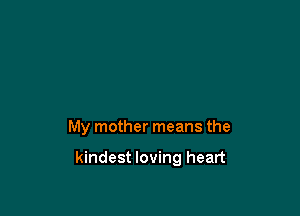 My mother means the

kindest loving heart