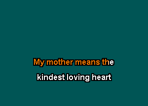 My mother means the

kindest loving heart