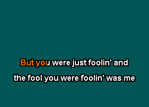 But you were just foolin' and

the fool you were foolin' was me
