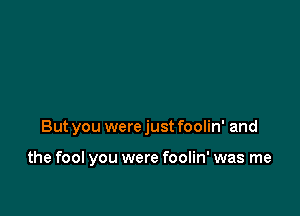 But you were just foolin' and

the fool you were foolin' was me