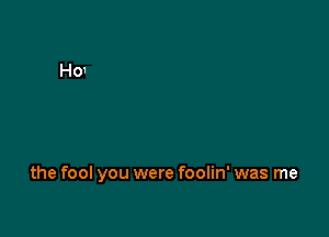 the fool you were foolin' was me
