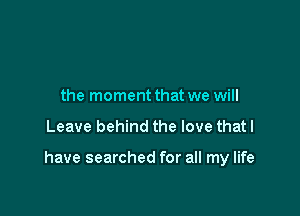 the moment that we will

Leave behind the love that I

have searched for all my life