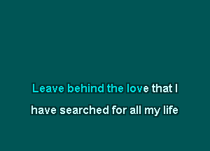 Leave behind the love that I

have searched for all my life
