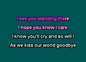 I see you standing there
I hope you know I care

I know you'll cry and so will I

As we kiss our world goodbye