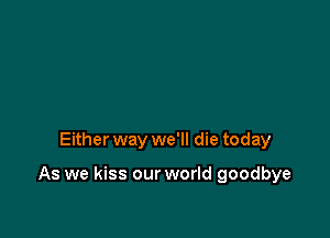 Either way we'll die today

As we kiss our world goodbye