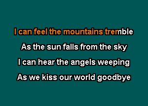 I can feel the mountains tremble
As the sun falls from the sky

I can hear the angels weeping

As we kiss our world goodbye

g