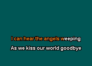 I can hear the angels weeping

As we kiss our world goodbye