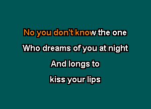 No you don't know the one

Who dreams ofyou at night

And longs to

kiss your lips