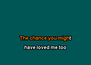 The chance you might

have loved me too