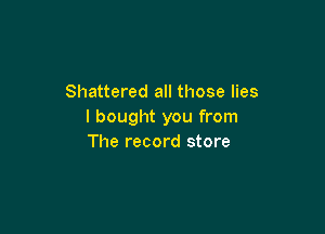 Shattered all those lies

I bought you from
The record store