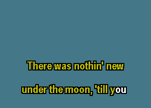 There was nothin' new

under the moon, 'till you