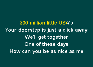 300 million little USA's
Your doorstep is just a click away

We'll get together
One ofthese days
How can you be as nice as me