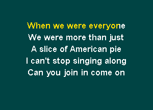 When we were everyone
We were more than just
A slice of American pie

I can't stop singing along
Can you join in come on