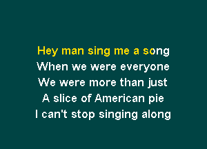 Hey man sing me a song
When we were everyone

We were more than just
A slice of American pie
I can't stop singing along