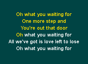 Oh what you waiting for
One more step and
You're out that door

Oh what you waiting for
All we've got is love left to lose
Oh what you waiting for