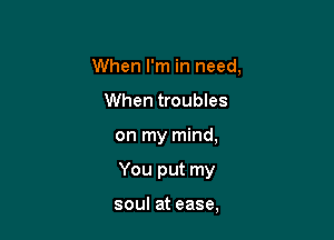 When I'm in need.
When troubles

on my mind,

You put my

soul at ease,