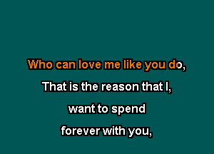 Who can love me like you do,
That is the reason that I,

want to spend

forever with you,