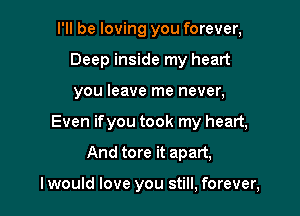 I'll be loving you forever,
Deep inside my heart
you leave me never,

Even ifyou took my heart,

And tore it apart,

I would love you still, forever,