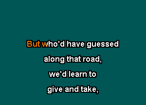 But who'd have guessed

along that road,
we'd learn to

give and take,