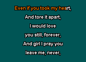 Even ifyou took my heart,

And tore it apart,
I would love
you still, forever,
And girl I pray you

leave me, never,