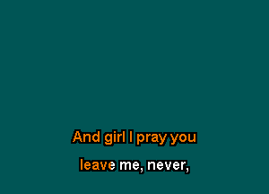 And girl I pray you

leave me, never,