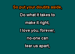 So put your doubts aside,

Do what it takes to
make it right,

I love you, forever,
no-one can

tear us apart,