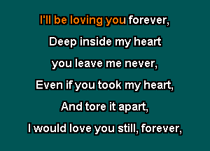 I'll be loving you forever,
Deep inside my heart
you leave me never,

Even ifyou took my heart,

And tore it apart,

I would love you still, forever,