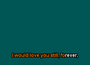 I would love you still, forever,