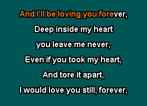 And I'll be loving you forever,

Deep inside my heart
you leave me never,
Even ifyou took my heart,
And tore it apart,

I would love you still, forever,