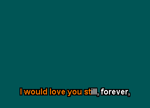 I would love you still, forever,