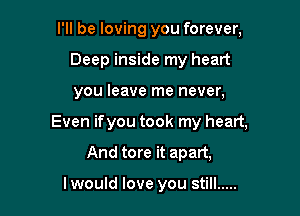 I'll be loving you forever,
Deep inside my heart

you leave me never,

Even ifyou took my heart,

And tore it apart,

lwould love you still .....