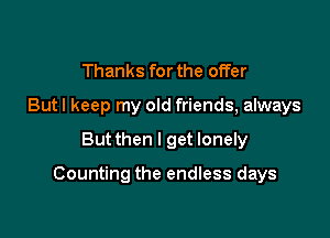 Thanks for the offer
But I keep my old friends, always

Butthen I get lonely

Counting the endless days