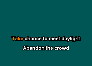 Take chance to meet daylight

Abandon the crowd