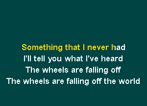 Something that I never had

I'll tell you what I've heard
The wheels are falling off
The wheels are falling off the world