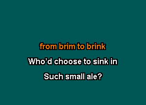 from brim to brink

thd choose to sink in

Such small ale?