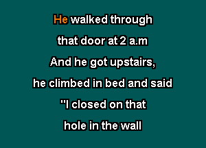He walked through

that door at 2 am

And he got upstairs,

he climbed in bed and said
I closed on that

hole in the wall