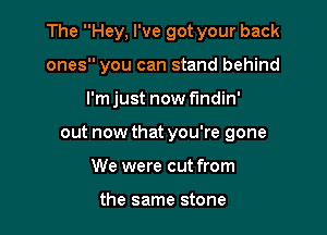 The Hey, I've got your back

ones you can stand behind

I'mjust nowflndin'
out now that you're gone
We were cut from

the same stone