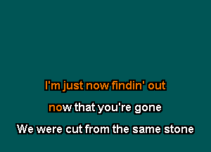 I'm just now findin' out

now that you're gone

We were cut from the same stone