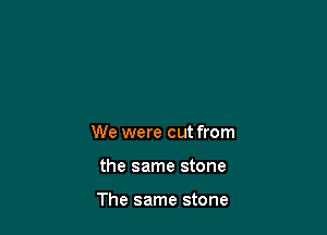 We were cut from

the same stone

The same stone