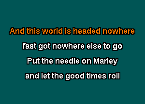 And this world is headed nowhere

fast got nowhere else to go

Put the needle on Marley

and let the good times roll