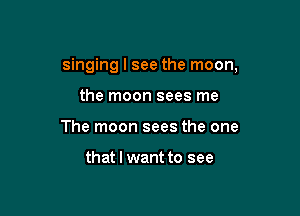 singing I see the moon,

the moon sees me
The moon sees the one

that I want to see
