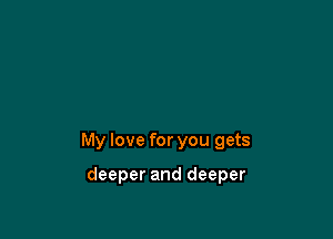 My love for you gets

deeper and deeper